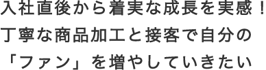 入社直後から着実な成長を実感！丁寧な商品加工と接客で自分の「ファン」を増やしていきたい