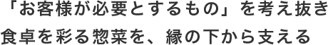 「お客様が必要とするもの」を考え抜き食卓を彩る惣菜を、縁の下から支える