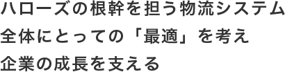 ハローズの根幹を担う物流システム全体にとっての「最適」を考え企業の成長を支える